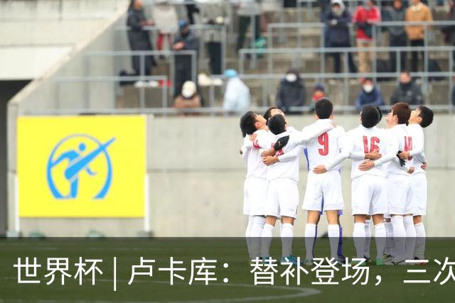 世界杯 | 卢卡库：替补登场，三次改变战局