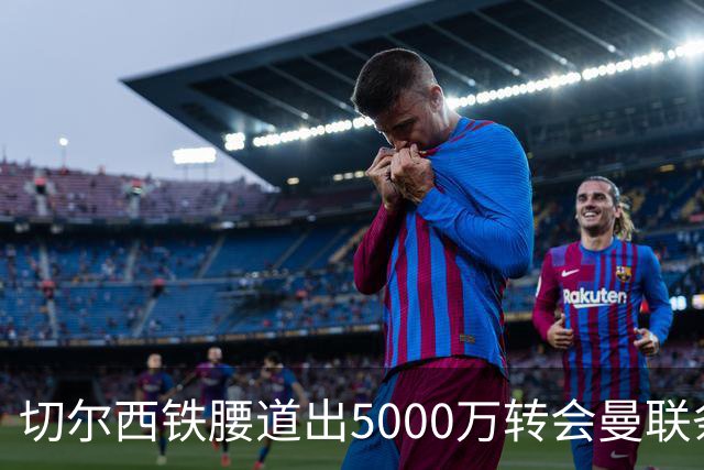 切尔西铁腰道出5000万转会曼联条件！埃德本周再次体检，原因曝光