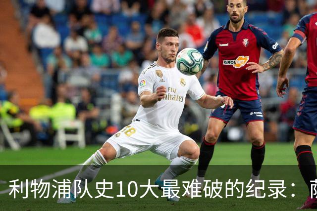 利物浦队史10大最难破的纪录：萨拉赫第8，榜首神迹根本复制不了