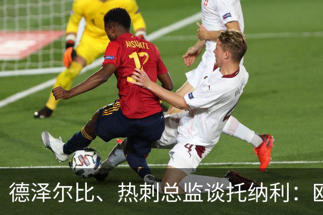 德泽尔比、热刺总监谈托纳利：欧洲最好的中场之一 出色的签约