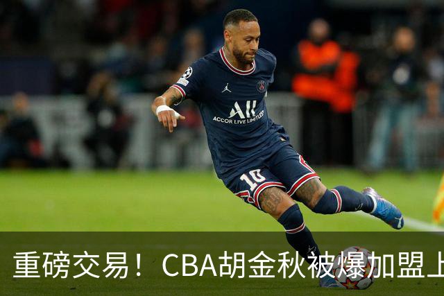 重磅交易！CBA胡金秋被爆加盟上海男篮，开价6000万转会费，豪横