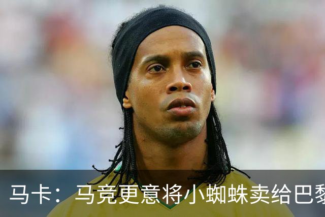 马卡：马竞更意将小蜘蛛卖给巴黎或阿森纳，最不想卖给巴萨