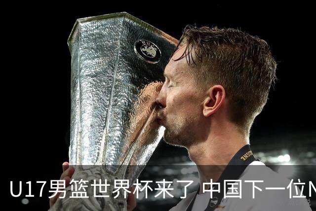 U17男篮世界杯来了 中国下一位NBA球员或就在其中